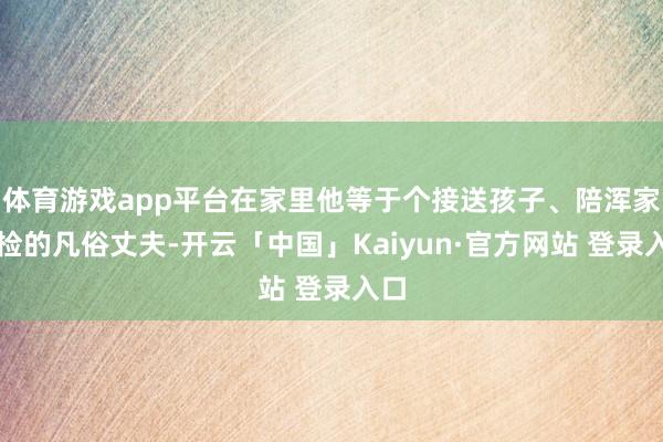 体育游戏app平台在家里他等于个接送孩子、陪浑家产检的凡俗丈夫-开云「中国」Kaiyun·官方网站 登录入口