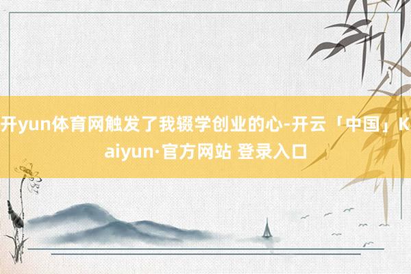 开yun体育网触发了我辍学创业的心-开云「中国」Kaiyun·官方网站 登录入口
