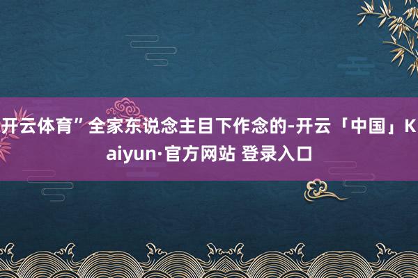 开云体育”全家东说念主目下作念的-开云「中国」Kaiyun·官方网站 登录入口