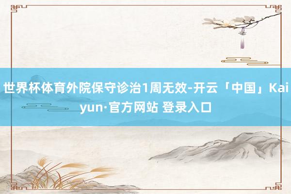 世界杯体育外院保守诊治1周无效-开云「中国」Kaiyun·官方网站 登录入口