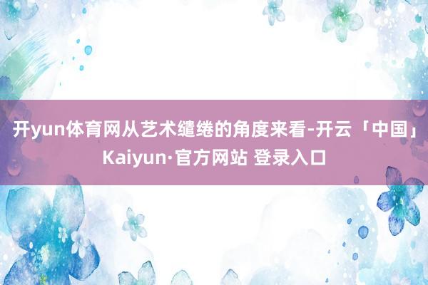 开yun体育网　　从艺术缱绻的角度来看-开云「中国」Kaiyun·官方网站 登录入口