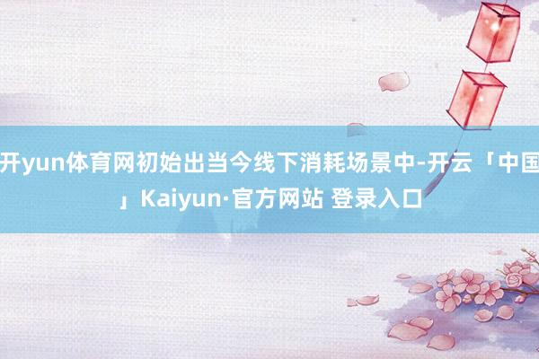 开yun体育网初始出当今线下消耗场景中-开云「中国」Kaiyun·官方网站 登录入口