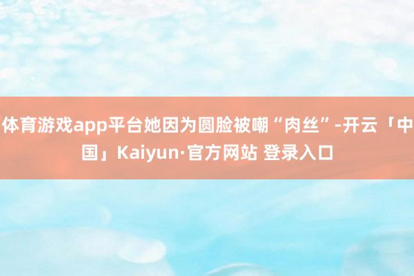 体育游戏app平台她因为圆脸被嘲“肉丝”-开云「中国」Kaiyun·官方网站 登录入口
