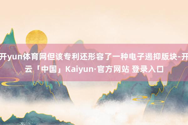 开yun体育网但该专利还形容了一种电子遏抑版块-开云「中国」Kaiyun·官方网站 登录入口
