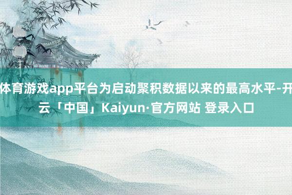 体育游戏app平台为启动聚积数据以来的最高水平-开云「中国」Kaiyun·官方网站 登录入口