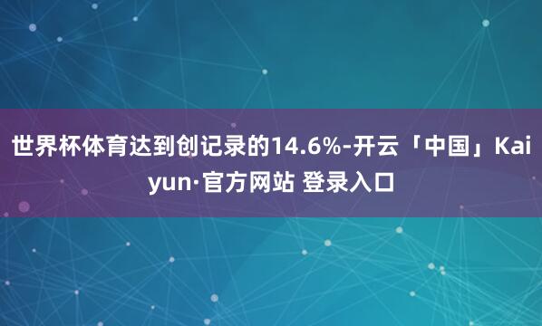 世界杯体育达到创记录的14.6%-开云「中国」Kaiyun·官方网站 登录入口