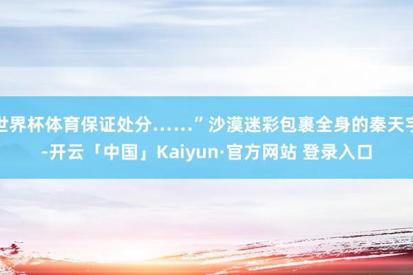 世界杯体育保证处分……”沙漠迷彩包裹全身的秦天宇-开云「中国」Kaiyun·官方网站 登录入口