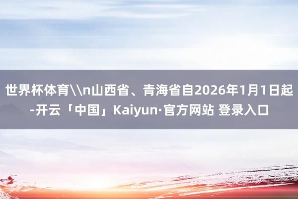 世界杯体育\n山西省、青海省自2026年1月1日起-开云「中国」Kaiyun·官方网站 登录入口
