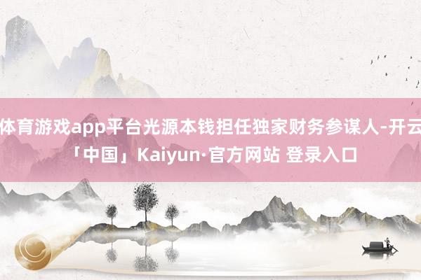 体育游戏app平台光源本钱担任独家财务参谋人-开云「中国」Kaiyun·官方网站 登录入口