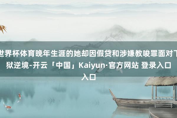 世界杯体育晚年生涯的她却因假贷和涉嫌教唆罪面对下狱逆境-开云「中国」Kaiyun·官方网站 登录入口