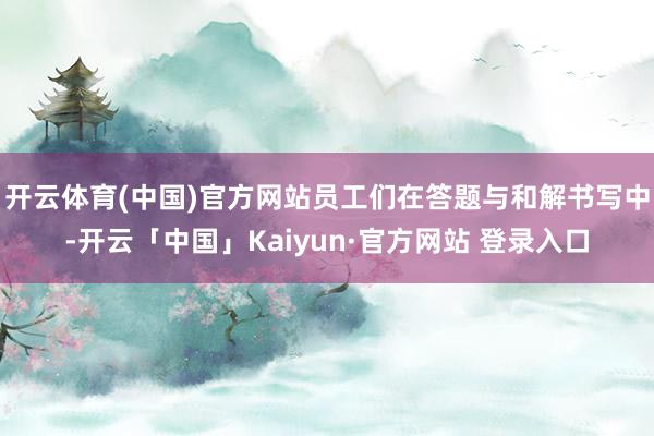 开云体育(中国)官方网站员工们在答题与和解书写中-开云「中国」Kaiyun·官方网站 登录入口