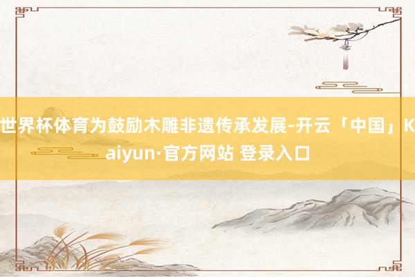 世界杯体育为鼓励木雕非遗传承发展-开云「中国」Kaiyun·官方网站 登录入口