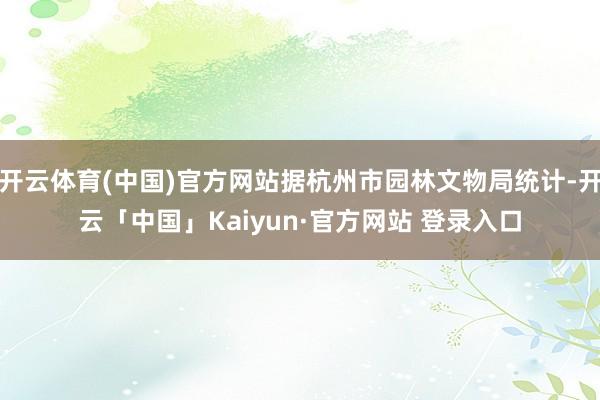 开云体育(中国)官方网站据杭州市园林文物局统计-开云「中国」Kaiyun·官方网站 登录入口