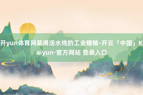 开yun体育网莫得活水线的工业糖精-开云「中国」Kaiyun·官方网站 登录入口