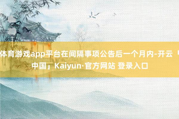 体育游戏app平台在间隔事项公告后一个月内-开云「中国」Kaiyun·官方网站 登录入口