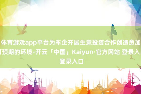 体育游戏app平台为车企开展生意投资合作创造愈加可预期的环境-开云「中国」Kaiyun·官方网站 登录入口
