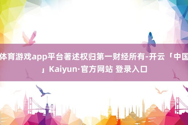 体育游戏app平台著述权归第一财经所有-开云「中国」Kaiyun·官方网站 登录入口
