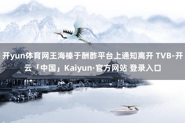 开yun体育网王海榛于酬酢平台上通知离开 TVB-开云「中国」Kaiyun·官方网站 登录入口