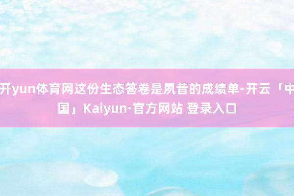 开yun体育网这份生态答卷是夙昔的成绩单-开云「中国」Kaiyun·官方网站 登录入口