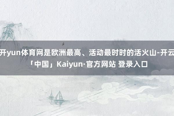 开yun体育网是欧洲最高、活动最时时的活火山-开云「中国」Kaiyun·官方网站 登录入口