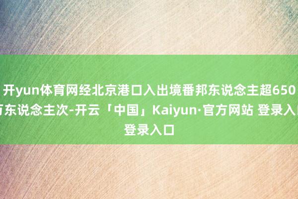 开yun体育网经北京港口入出境番邦东说念主超650万东说念主次-开云「中国」Kaiyun·官方网站 登录入口
