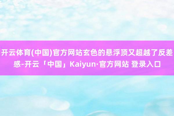 开云体育(中国)官方网站玄色的悬浮顶又超越了反差感-开云「中国」Kaiyun·官方网站 登录入口