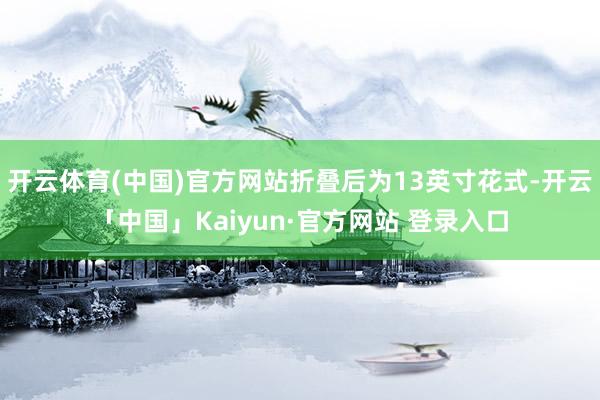 开云体育(中国)官方网站折叠后为13英寸花式-开云「中国」Kaiyun·官方网站 登录入口