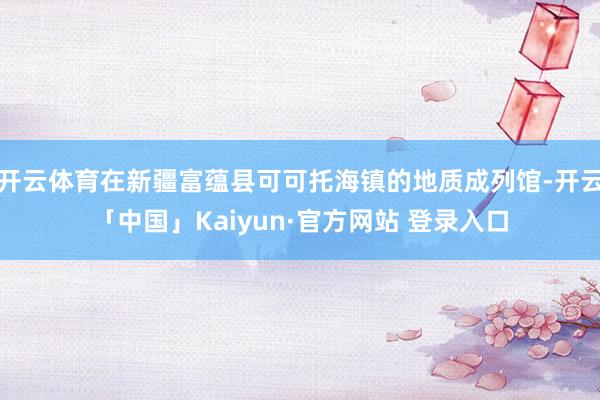 开云体育在新疆富蕴县可可托海镇的地质成列馆-开云「中国」Kaiyun·官方网站 登录入口