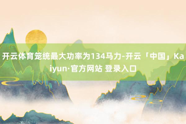 开云体育笼统最大功率为134马力-开云「中国」Kaiyun·官方网站 登录入口