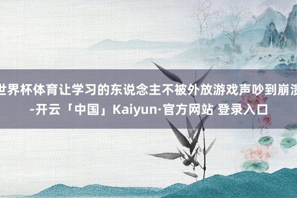 世界杯体育让学习的东说念主不被外放游戏声吵到崩溃-开云「中国」Kaiyun·官方网站 登录入口