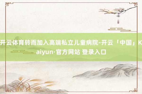 开云体育转而加入高端私立儿童病院-开云「中国」Kaiyun·官方网站 登录入口