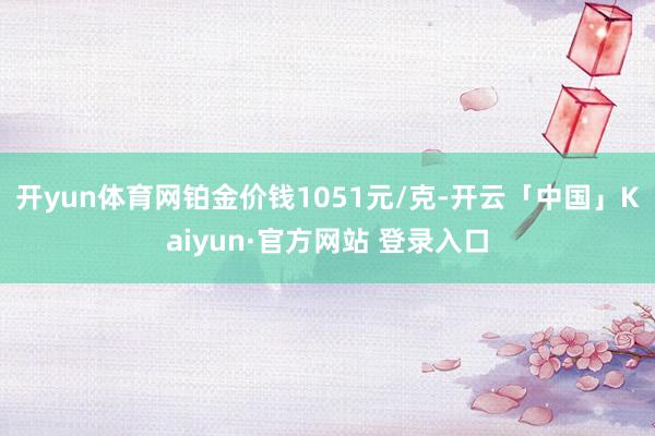 开yun体育网铂金价钱1051元/克-开云「中国」Kaiyun·官方网站 登录入口