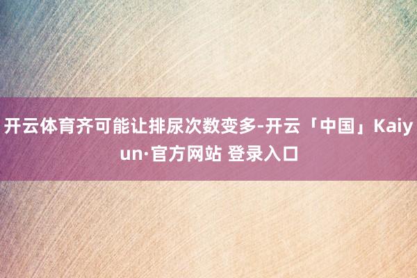 开云体育齐可能让排尿次数变多-开云「中国」Kaiyun·官方网站 登录入口