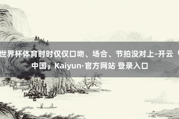 世界杯体育时时仅仅口吻、场合、节拍没对上-开云「中国」Kaiyun·官方网站 登录入口
