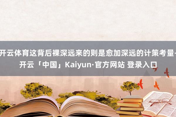开云体育这背后裸深远来的则是愈加深远的计策考量-开云「中国」Kaiyun·官方网站 登录入口