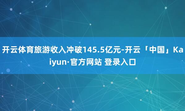 开云体育旅游收入冲破145.5亿元-开云「中国」Kaiyun·官方网站 登录入口