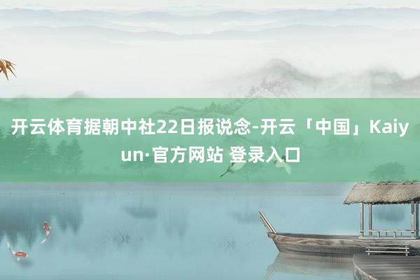 开云体育据朝中社22日报说念-开云「中国」Kaiyun·官方网站 登录入口