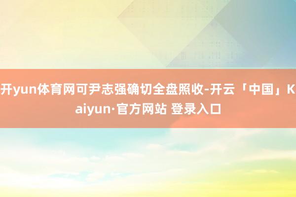开yun体育网可尹志强确切全盘照收-开云「中国」Kaiyun·官方网站 登录入口