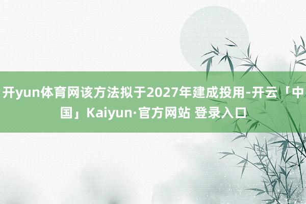 开yun体育网该方法拟于2027年建成投用-开云「中国」Kaiyun·官方网站 登录入口
