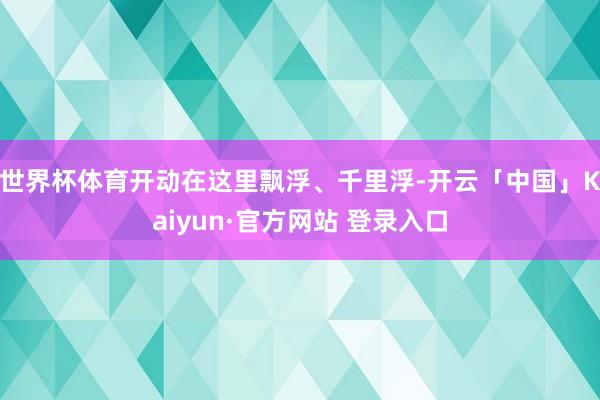 世界杯体育开动在这里飘浮、千里浮-开云「中国」Kaiyun·官方网站 登录入口