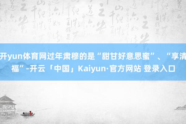开yun体育网过年肃穆的是“甜甘好意思蜜”、“享清福”-开云「中国」Kaiyun·官方网站 登录入口