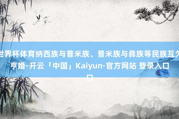 世界杯体育纳西族与普米族、普米族与彝族等民族互欠亨婚-开云「中国」Kaiyun·官方网站 登录入口