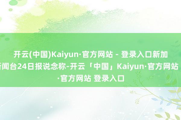 开云(中国)Kaiyun·官方网站 - 登录入口新加坡亚洲新闻台24日报说念称-开云「中国」Kaiyun·官方网站 登录入口