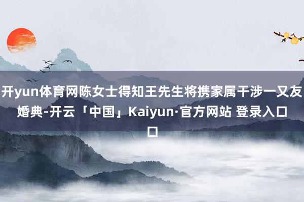 开yun体育网陈女士得知王先生将携家属干涉一又友婚典-开云「中国」Kaiyun·官方网站 登录入口
