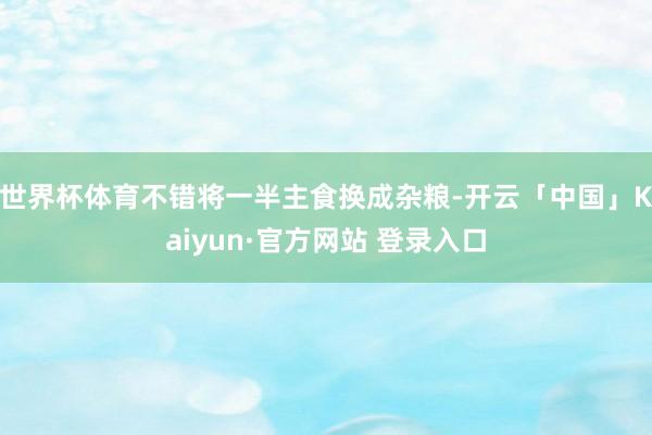 世界杯体育不错将一半主食换成杂粮-开云「中国」Kaiyun·官方网站 登录入口