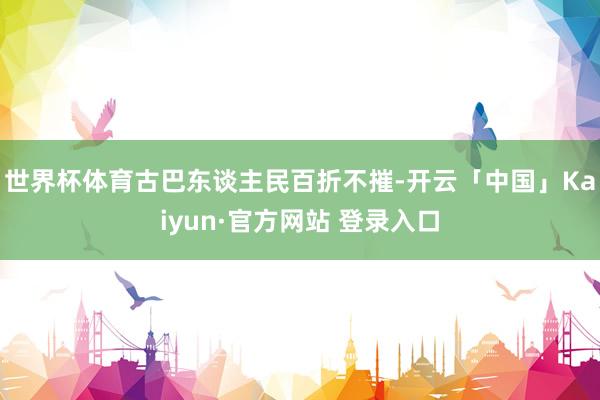 世界杯体育古巴东谈主民百折不摧-开云「中国」Kaiyun·官方网站 登录入口