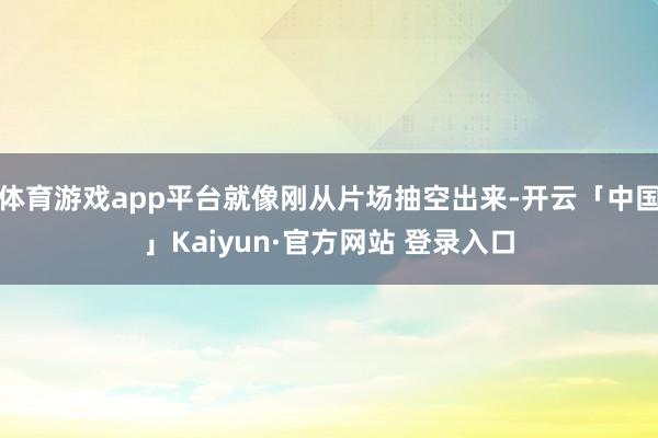 体育游戏app平台就像刚从片场抽空出来-开云「中国」Kaiyun·官方网站 登录入口