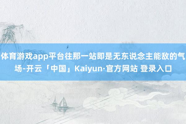 体育游戏app平台往那一站即是无东说念主能敌的气场-开云「中国」Kaiyun·官方网站 登录入口